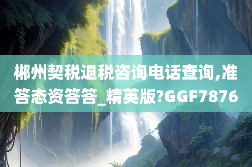 郴州契税退税咨询电话查询,准答态资答答_精英版?GGF7876