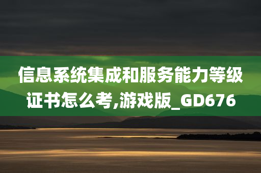 信息系统集成和服务能力等级证书怎么考,游戏版_GD676