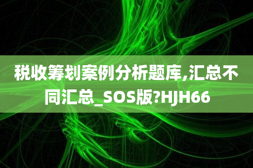 税收筹划案例分析题库,汇总不同汇总_SOS版?HJH66