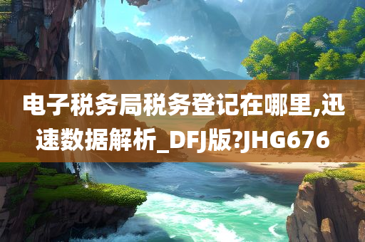 电子税务局税务登记在哪里,迅速数据解析_DFJ版?JHG676