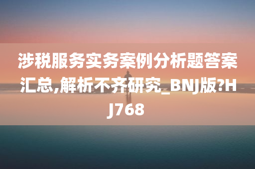 涉税服务实务案例分析题答案汇总,解析不齐研究_BNJ版?HJ768