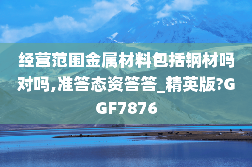 经营范围金属材料包括钢材吗对吗,准答态资答答_精英版?GGF7876