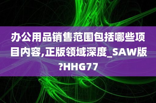 办公用品销售范围包括哪些项目内容,正版领域深度_SAW版?HHG77