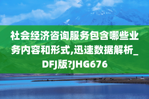 社会经济咨询服务包含哪些业务内容和形式,迅速数据解析_DFJ版?JHG676