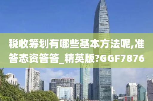 税收筹划有哪些基本方法呢,准答态资答答_精英版?GGF7876