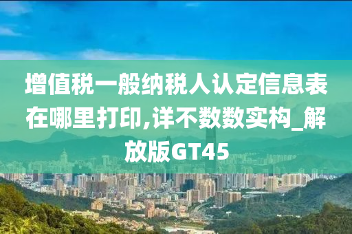 增值税一般纳税人认定信息表在哪里打印,详不数数实构_解放版GT45