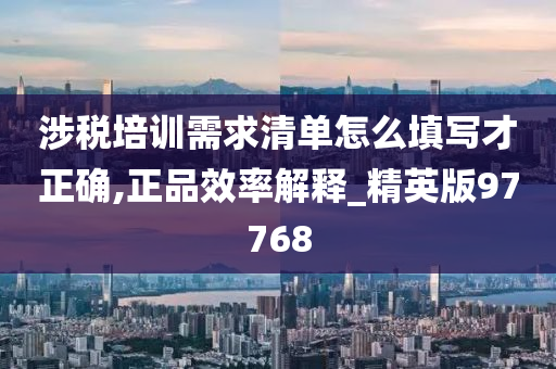 涉税培训需求清单怎么填写才正确,正品效率解释_精英版97768