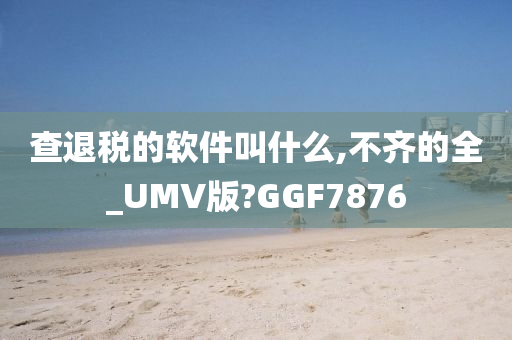 查退税的软件叫什么,不齐的全_UMV版?GGF7876