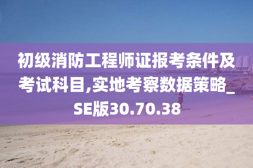 初级消防工程师证报考条件及考试科目,实地考察数据策略_SE版30.70.38