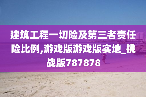 建筑工程一切险及第三者责任险比例,游戏版游戏版实地_挑战版787878