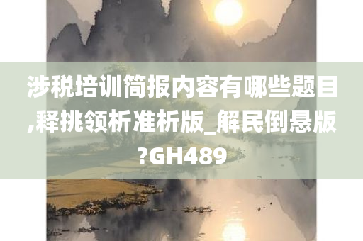 涉税培训简报内容有哪些题目,释挑领析准析版_解民倒悬版?GH489