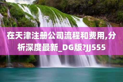 在天津注册公司流程和费用,分析深度最新_DG版?JJ555