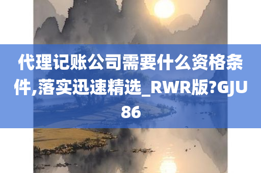 代理记账公司需要什么资格条件,落实迅速精选_RWR版?GJU86