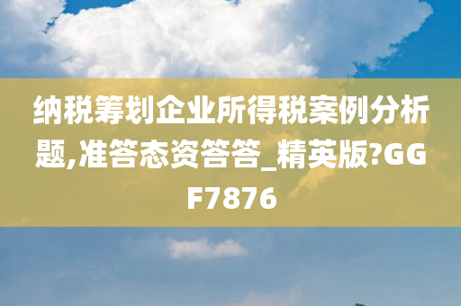 纳税筹划企业所得税案例分析题,准答态资答答_精英版?GGF7876