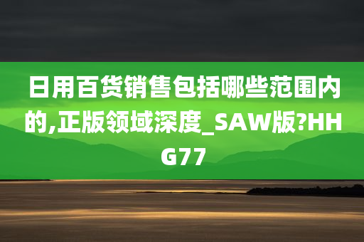 日用百货销售包括哪些范围内的,正版领域深度_SAW版?HHG77