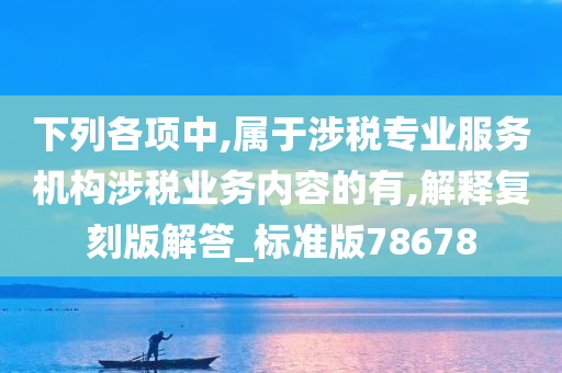 下列各项中,属于涉税专业服务机构涉税业务内容的有,解释复刻版解答_标准版78678