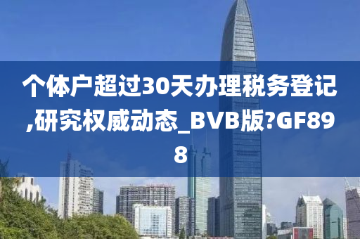 个体户超过30天办理税务登记,研究权威动态_BVB版?GF898