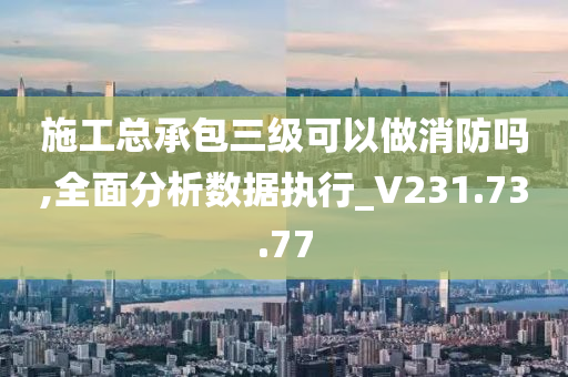 施工总承包三级可以做消防吗,全面分析数据执行_V231.73.77