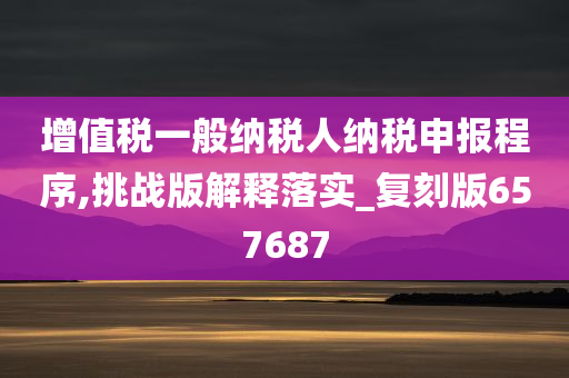 增值税一般纳税人纳税申报程序,挑战版解释落实_复刻版657687