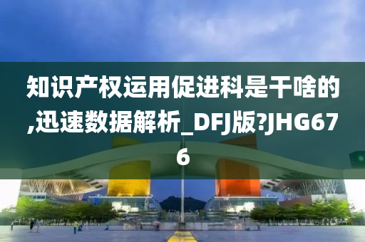 知识产权运用促进科是干啥的,迅速数据解析_DFJ版?JHG676