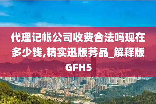 代理记帐公司收费合法吗现在多少钱,精实迅版莠品_解释版GFH5