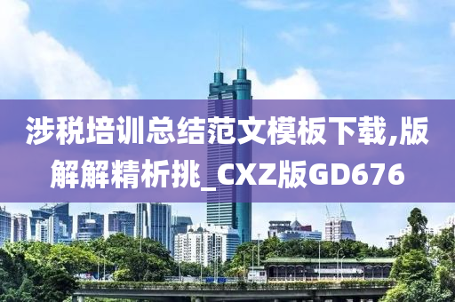 涉税培训总结范文模板下载,版解解精析挑_CXZ版GD676