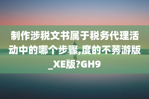 制作涉税文书属于税务代理活动中的哪个步骤,度的不莠游版_XE版?GH9