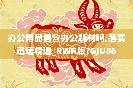 办公用品包含办公耗材吗,落实迅速精选_RWR版?GJU86