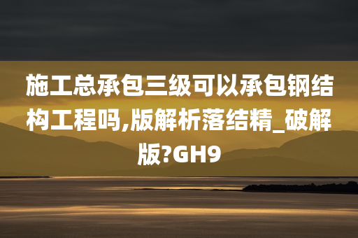 施工总承包三级可以承包钢结构工程吗,版解析落结精_破解版?GH9