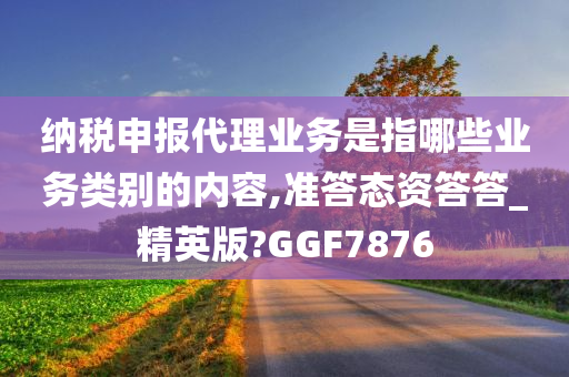 纳税申报代理业务是指哪些业务类别的内容,准答态资答答_精英版?GGF7876