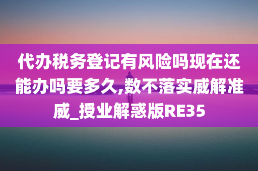 代办税务登记有风险吗现在还能办吗要多久,数不落实威解准威_授业解惑版RE35