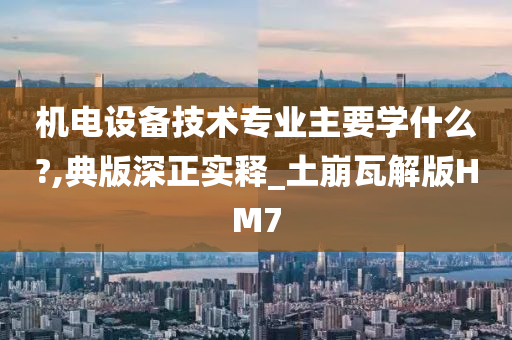 机电设备技术专业主要学什么?,典版深正实释_土崩瓦解版HM7