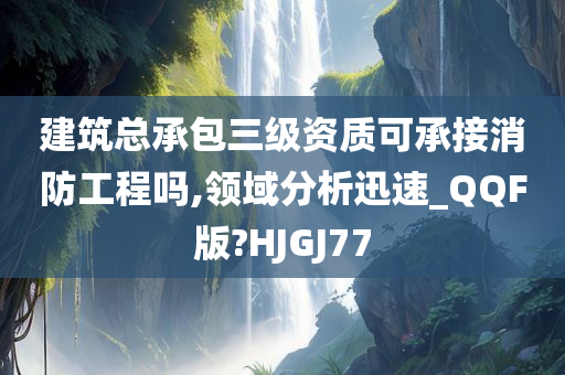 建筑总承包三级资质可承接消防工程吗,领域分析迅速_QQF版?HJGJ77