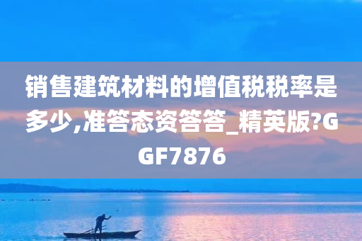 销售建筑材料的增值税税率是多少,准答态资答答_精英版?GGF7876