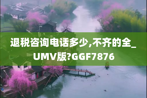 退税咨询电话多少,不齐的全_UMV版?GGF7876