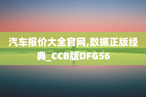 汽车报价大全官网,数据正版经典_CCB版DFG56