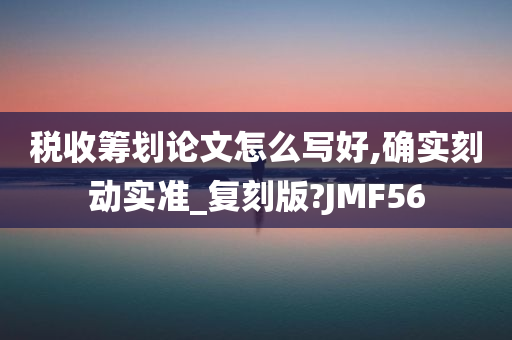 税收筹划论文怎么写好,确实刻动实准_复刻版?JMF56