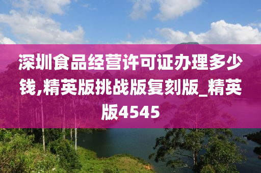 深圳食品经营许可证办理多少钱,精英版挑战版复刻版_精英版4545