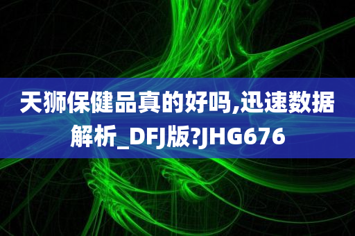 天狮保健品真的好吗,迅速数据解析_DFJ版?JHG676