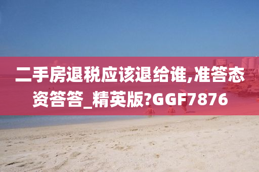 二手房退税应该退给谁,准答态资答答_精英版?GGF7876