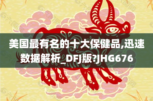 美国最有名的十大保健品,迅速数据解析_DFJ版?JHG676