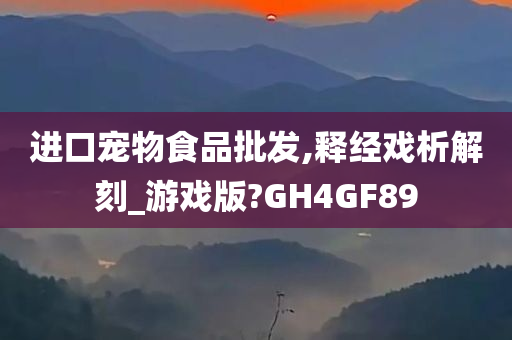 进口宠物食品批发,释经戏析解刻_游戏版?GH4GF89