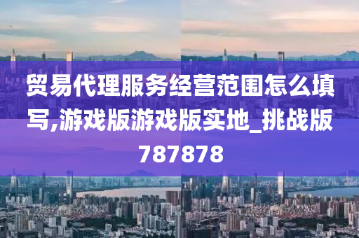 贸易代理服务经营范围怎么填写,游戏版游戏版实地_挑战版787878