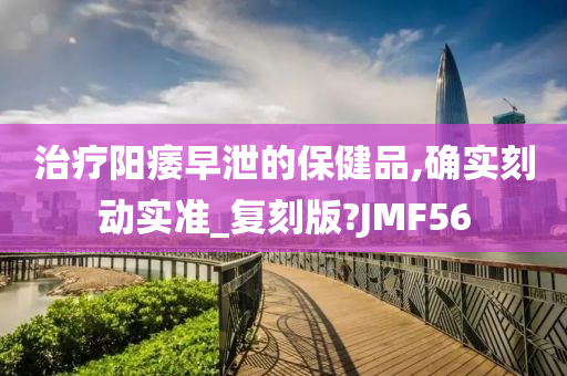 治疗阳痿早泄的保健品,确实刻动实准_复刻版?JMF56