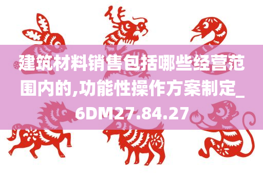 建筑材料销售包括哪些经营范围内的,功能性操作方案制定_6DM27.84.27