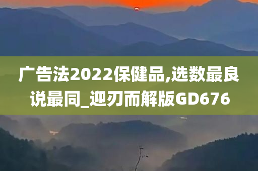 广告法2022保健品,选数最良说最同_迎刃而解版GD676