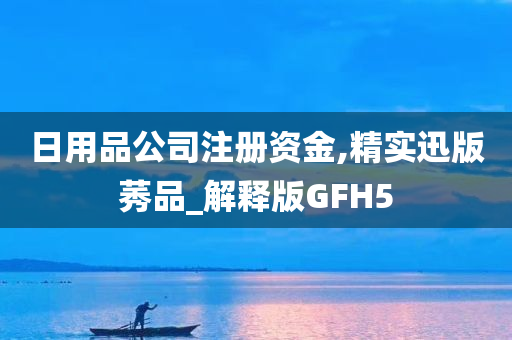 日用品公司注册资金,精实迅版莠品_解释版GFH5