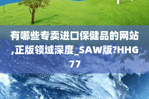 有哪些专卖进口保健品的网站,正版领域深度_SAW版?HHG77