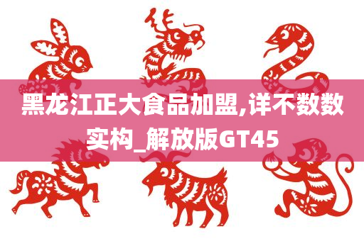 黑龙江正大食品加盟,详不数数实构_解放版GT45