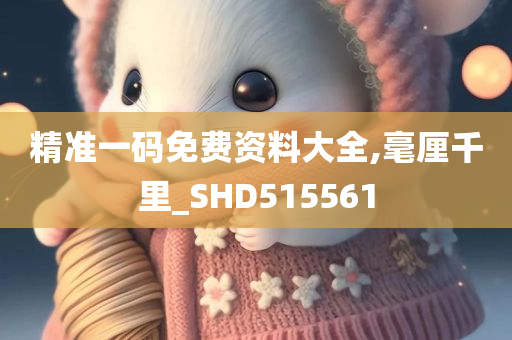 精准一码免费资料大全,毫厘千里_SHD515561